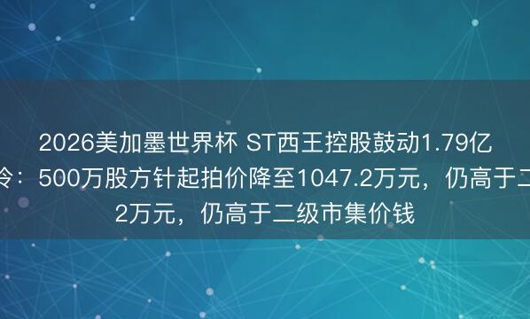 2026美加墨世界杯 ST西王控股鼓动1.79亿股二拍再遇冷：500万股方针起拍价降至1047.2万元，仍高于二级市集价钱