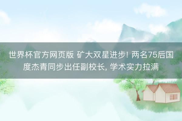 世界杯官方网页版 矿大双星进步! 两名75后国度杰青同步出任副校长， 学术实力拉满