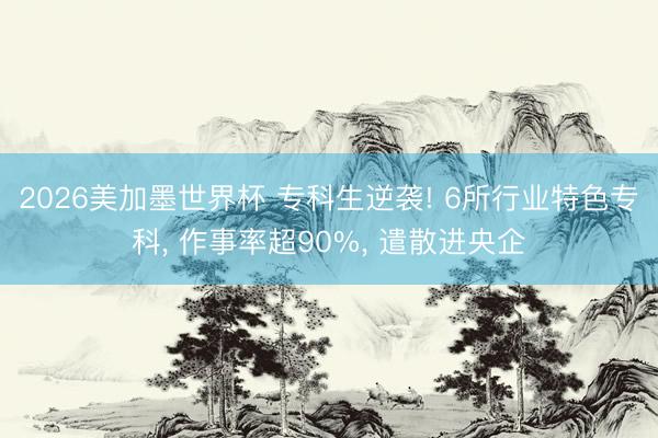 2026美加墨世界杯 专科生逆袭! 6所行业特色专科， 作事率超90%， 遣散进央企