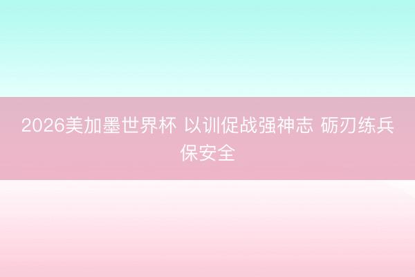 2026美加墨世界杯 以训促战强神志 砺刃练兵保安全