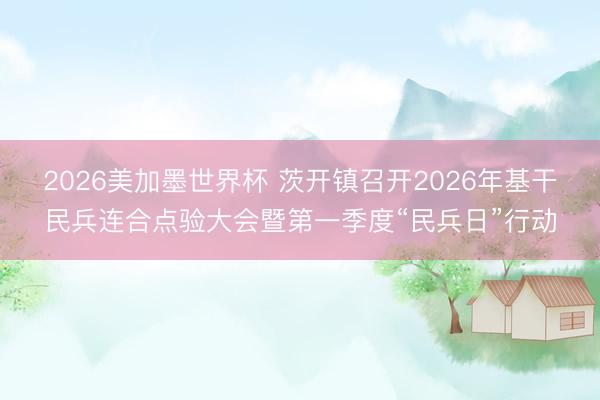 2026美加墨世界杯 茨开镇召开2026年基干民兵连合点验大会暨第一季度“民兵日”行动