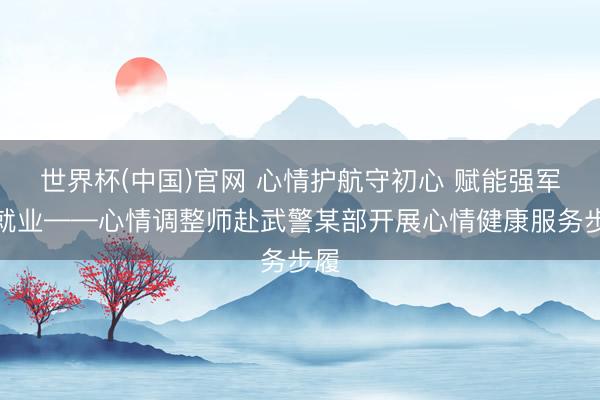 世界杯(中国)官网 心情护航守初心 赋能强军担就业——心情调整师赴武警某部开展心情健康服务步履