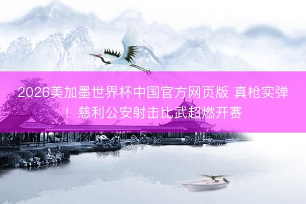 2026美加墨世界杯中国官方网页版 真枪实弹！慈利公安射击比武超燃开赛
