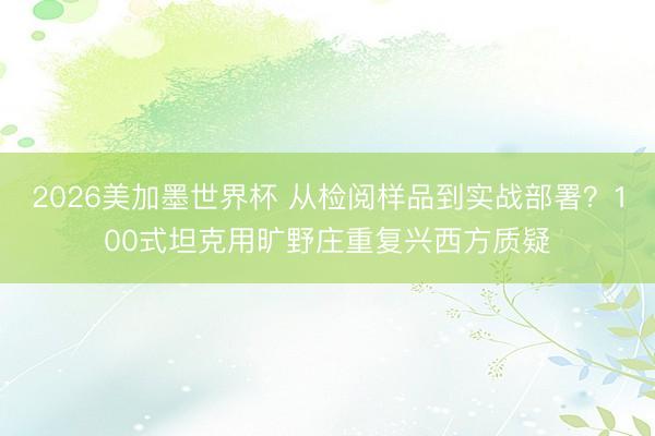 2026美加墨世界杯 从检阅样品到实战部署？100式坦克用旷野庄重复兴西方质疑