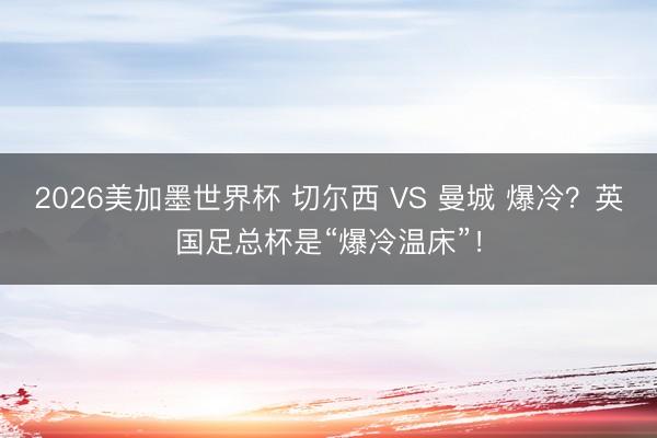 2026美加墨世界杯 切尔西 VS 曼城 爆冷?英国足总杯是“爆冷温床”!