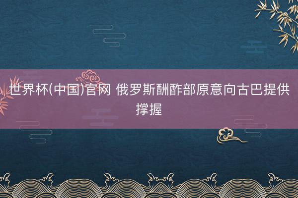 世界杯(中国)官网 俄罗斯酬酢部原意向古巴提供撑握