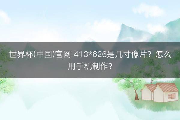 世界杯(中国)官网 413*626是几寸像片？怎么用手机制作？