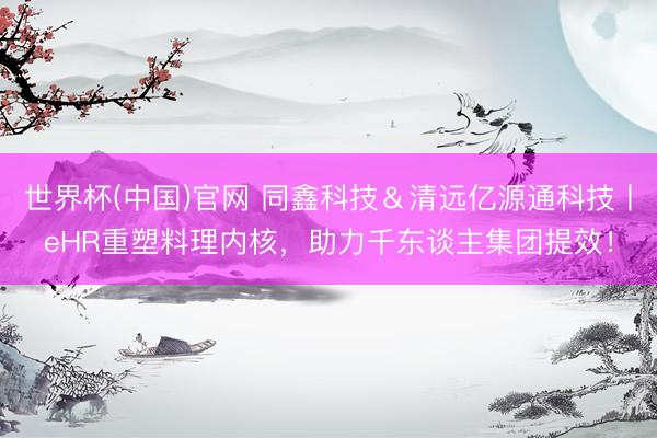 世界杯(中国)官网 同鑫科技&清远亿源通科技丨eHR重塑料理内核,助力千东谈主集团提效!