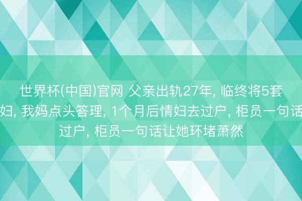 世界杯(中国)官网 父亲出轨27年， 临终将5套房产全留给情妇， 我妈点头答理， 1个月后情妇去过户， 柜员一句话让她环堵萧然