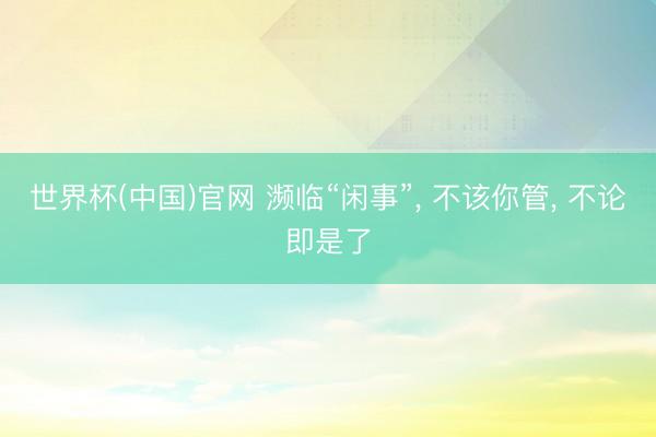 世界杯(中国)官网 濒临“闲事”， 不该你管， 不论即是了