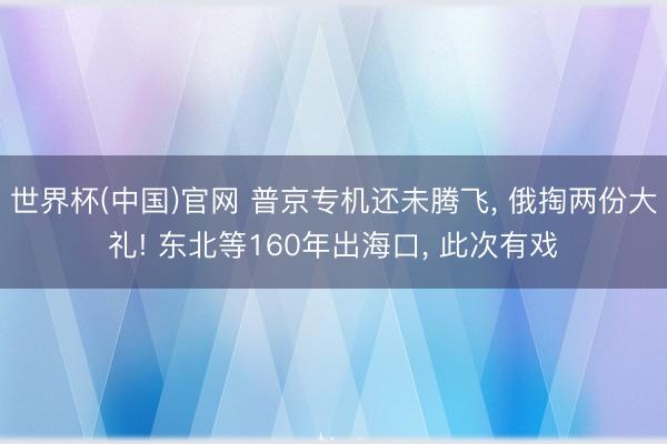 世界杯(中国)官网 普京专机还未腾飞， 俄掏两份大礼! 东北等160年出海口， 此次有戏
