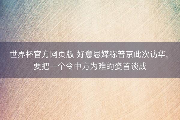 世界杯官方网页版 好意思媒称普京此次访华， 要把一个令中方为难的姿首谈成