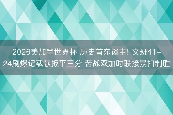 2026美加墨世界杯 历史首东谈主! 文班41+24刷爆记载献扳平三分 苦战双加时联接暴扣制胜