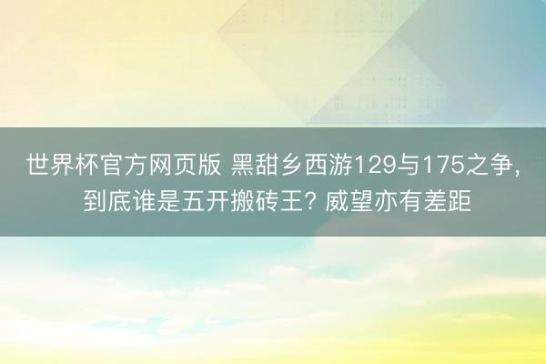 世界杯官方网页版 黑甜乡西游129与175之争， 到底谁是五开搬砖王? 威望亦有差距