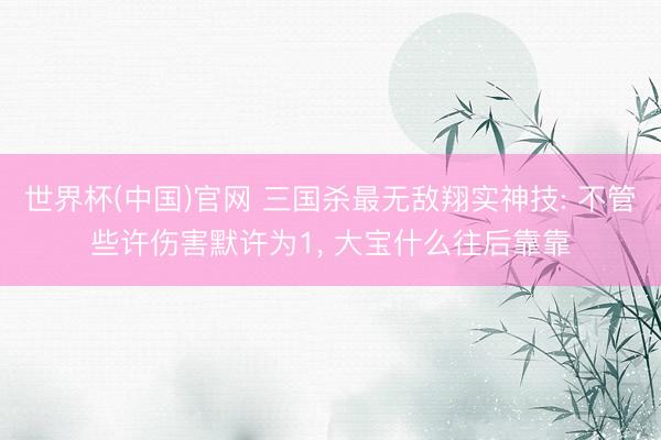 世界杯(中国)官网 三国杀最无敌翔实神技: 不管些许伤害默许为1， 大宝什么往后靠靠