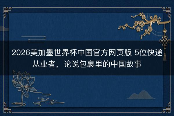 2026美加墨世界杯中国官方网页版 5位快递从业者，论说包裹里的中国故事