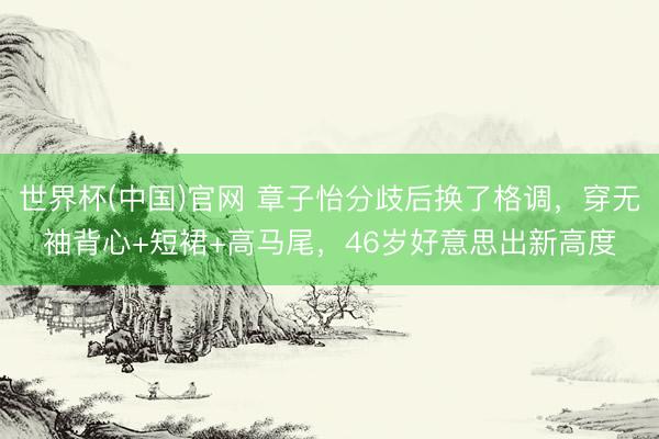 世界杯(中国)官网 章子怡分歧后换了格调,穿无袖背心+短裙+高马尾,46岁好意思出新高度