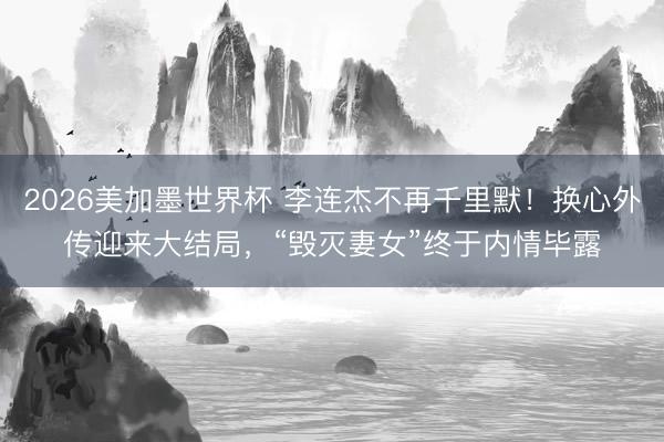 2026美加墨世界杯 李连杰不再千里默!换心外传迎来大结局,“毁灭妻女”终于内情毕露