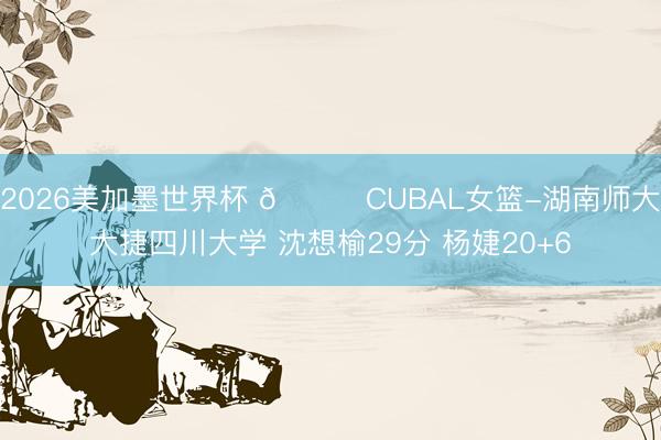 2026美加墨世界杯 🏀CUBAL女篮-湖南师大大捷四川大学 沈想榆29分 杨婕20+6