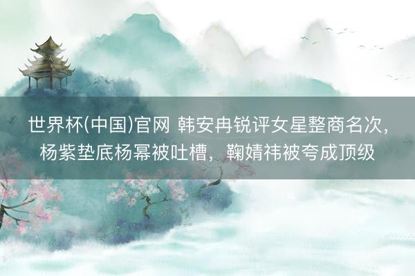 世界杯(中国)官网 韩安冉锐评女星整商名次，杨紫垫底杨幂被吐槽，鞠婧祎被夸成顶级