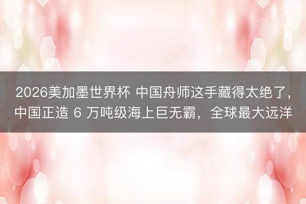 2026美加墨世界杯 中国舟师这手藏得太绝了，中国正造 6 万吨级海上巨无霸，全球最大远洋