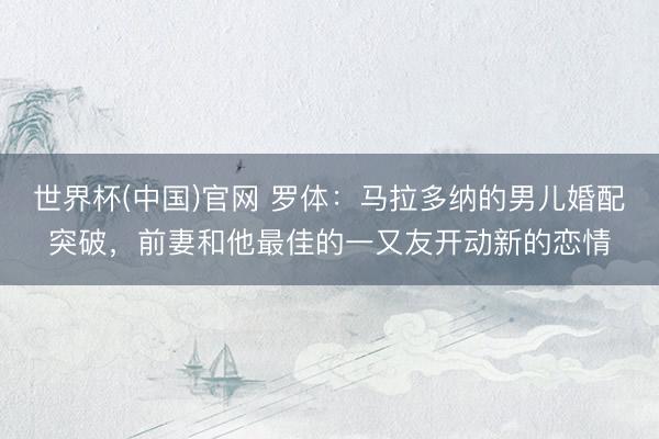 世界杯(中国)官网 罗体：马拉多纳的男儿婚配突破，前妻和他最佳的一又友开动新的恋情