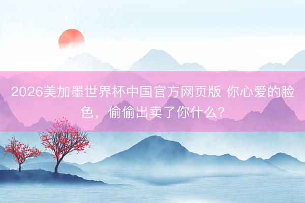 2026美加墨世界杯中国官方网页版 你心爱的脸色，偷偷出卖了你什么？