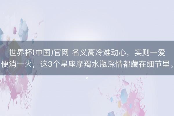 世界杯(中国)官网 名义高冷难动心,实则一爱便消一火,这3个星座摩羯水瓶深情都藏在细节里。