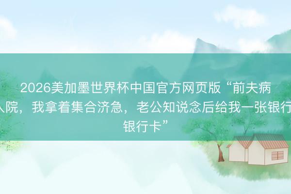 2026美加墨世界杯中国官方网页版 “前夫病重入院，我拿着集合济急，老公知说念后给我一张银行卡”