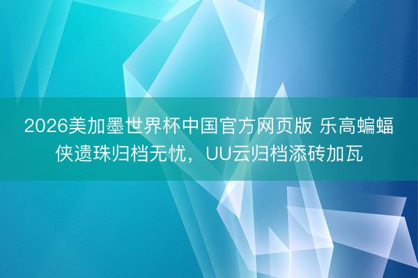 2026美加墨世界杯中国官方网页版 乐高蝙蝠侠遗珠归档无忧，UU云归档添砖加瓦