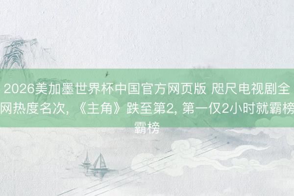 2026美加墨世界杯中国官方网页版 咫尺电视剧全网热度名次, 《主角》跌至第2, 第一仅2小时就霸榜