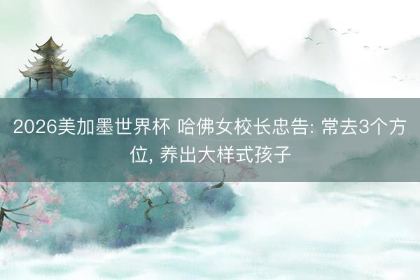 2026美加墨世界杯 哈佛女校长忠告: 常去3个方位， 养出大样式孩子