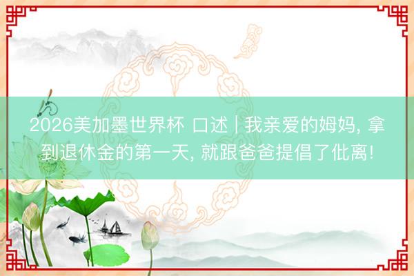 2026美加墨世界杯 口述 | 我亲爱的姆妈, 拿到退休金的第一天, 就跟爸爸提倡了仳离!
