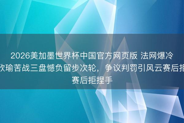 2026美加墨世界杯中国官方网页版 法网爆冷！王欣瑜苦战三盘憾负留步次轮，争议判罚引风云赛后拒捏手
