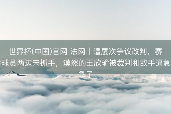 世界杯(中国)官网 法网｜遭屡次争议改判，赛后球员两边未抓手，漠然的王欣瑜被裁判和敌手逼急了