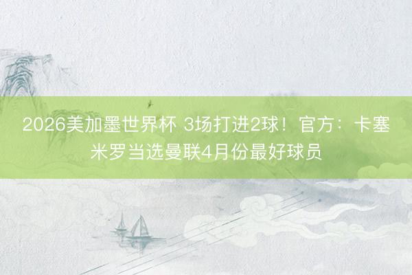 2026美加墨世界杯 3场打进2球！官方：卡塞米罗当选曼联4月份最好球员