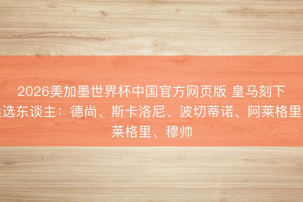 2026美加墨世界杯中国官方网页版 皇马刻下帅位候选东谈主：德尚、斯卡洛尼、波切蒂诺、阿莱格里、穆帅
