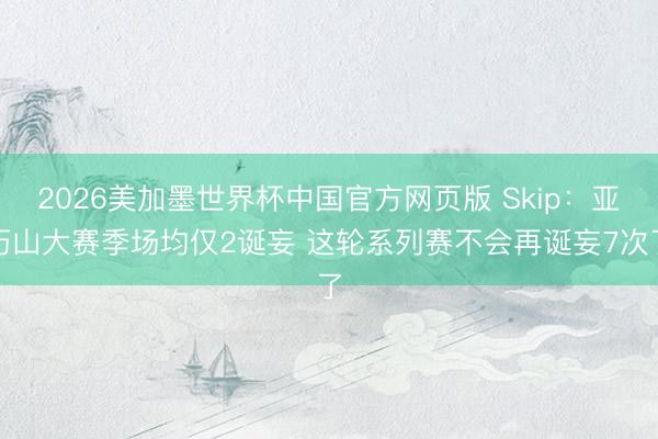 2026美加墨世界杯中国官方网页版 Skip:亚历山大赛季场均仅2诞妄 这轮系列赛不会再诞妄7次了