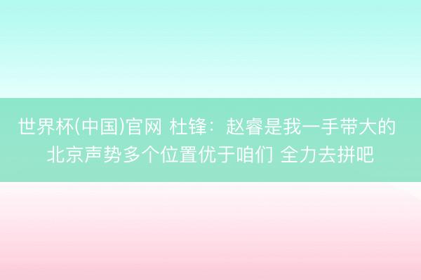 世界杯(中国)官网 杜锋：赵睿是我一手带大的 北京声势多个位置优于咱们 全力去拼吧