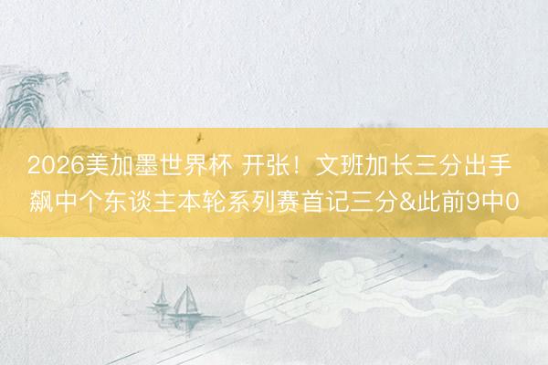 2026美加墨世界杯 开张！文班加长三分出手 飙中个东谈主本轮系列赛首记三分&此前9中0
