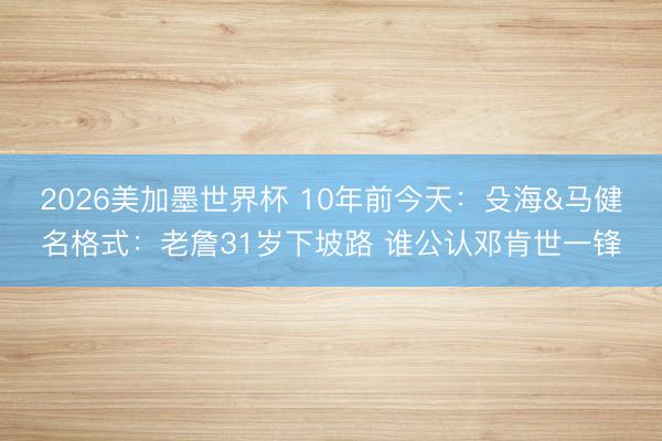 2026美加墨世界杯 10年前今天:殳海&马健名格式:老詹31岁下坡路 谁公认邓肯世一锋