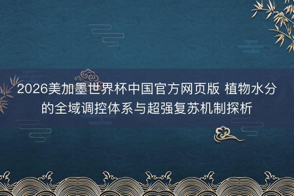 2026美加墨世界杯中国官方网页版 植物水分的全域调控体系与超强复苏机制探析