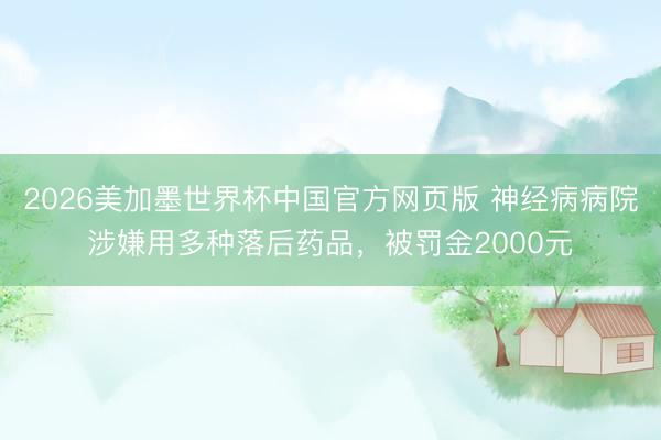 2026美加墨世界杯中国官方网页版 神经病病院涉嫌用多种落后药品，被罚金2000元