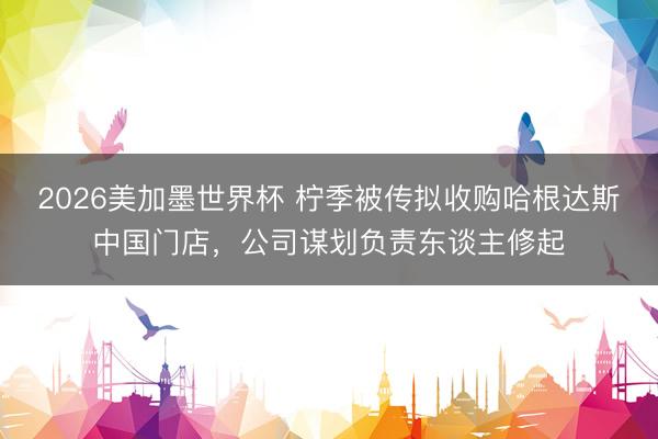 2026美加墨世界杯 柠季被传拟收购哈根达斯中国门店,公司谋划负责东谈主修起