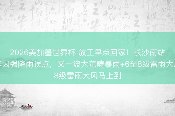 2026美加墨世界杯 放工早点回家!长沙南站多趟列车因强降雨误点,又一波大范畴暴雨+6至8级雷雨大风马上到