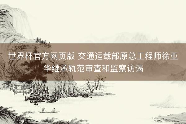 世界杯官方网页版 交通运载部原总工程师徐亚华继承轨范审查和监察访谒