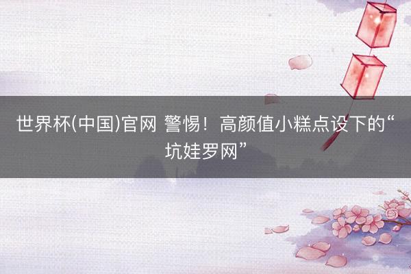 世界杯(中国)官网 警惕！高颜值小糕点设下的“坑娃罗网”