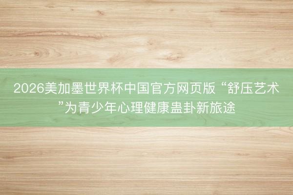 2026美加墨世界杯中国官方网页版 “舒压艺术”为青少年心理健康蛊卦新旅途