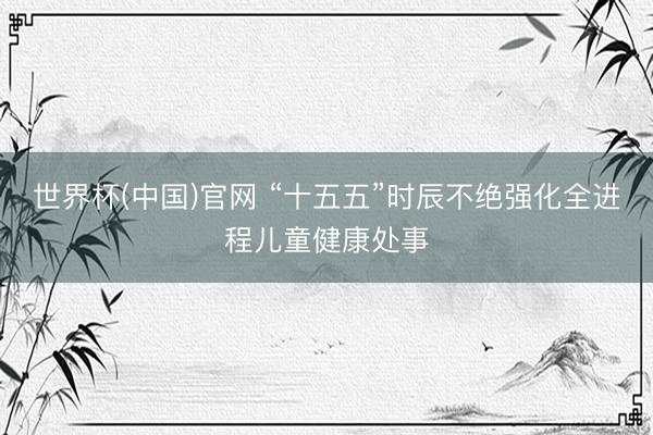 世界杯(中国)官网 “十五五”时辰不绝强化全进程儿童健康处事