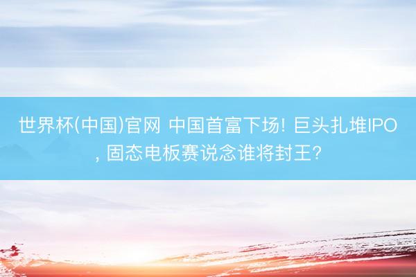 世界杯(中国)官网 中国首富下场! 巨头扎堆IPO， 固态电板赛说念谁将封王?